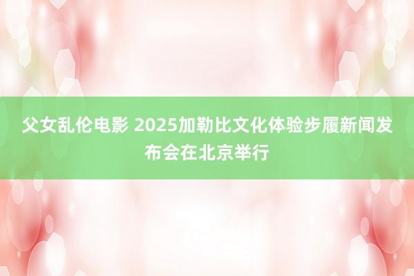 父女乱伦电影 2025加勒比文化体验步履新闻发布会在北京举行
