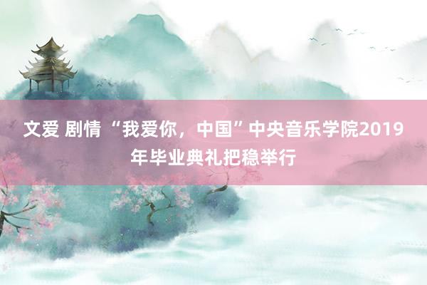文爱 剧情 “我爱你，中国”中央音乐学院2019年毕业典礼把稳举行