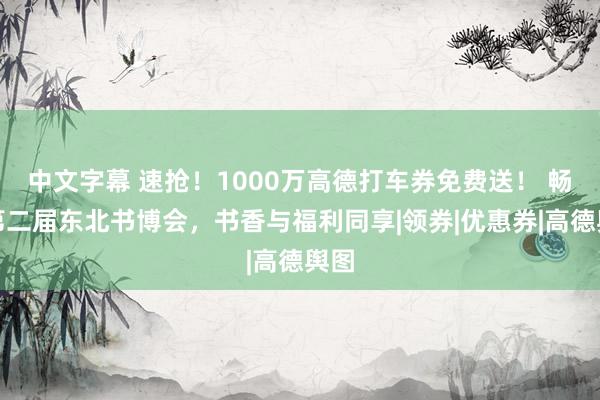 中文字幕 速抢！1000万高德打车券免费送！ 畅游第二届东北书博会，书香与福利同享|领券|优惠券|高