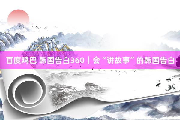 百度鸡巴 韩国告白360｜会“讲故事”的韩国告白