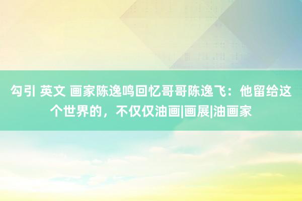 勾引 英文 画家陈逸鸣回忆哥哥陈逸飞：他留给这个世界的，不仅仅油画|画展|油画家