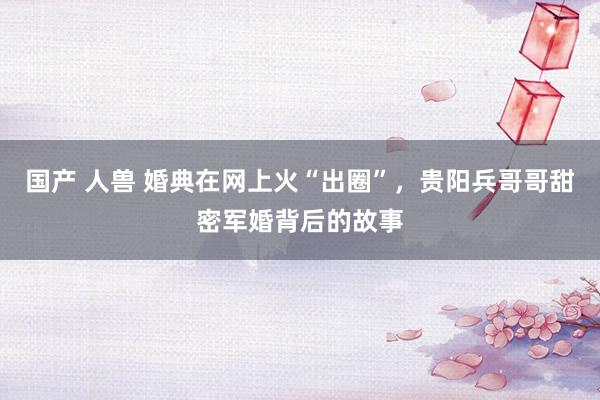 国产 人兽 婚典在网上火“出圈”，贵阳兵哥哥甜密军婚背后的故事