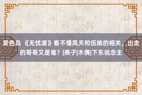 爱色岛 《无忧渡》看不懂凤天和伍娘的相关，出走的哥哥又是谁？|燕子|木偶|下东说念主