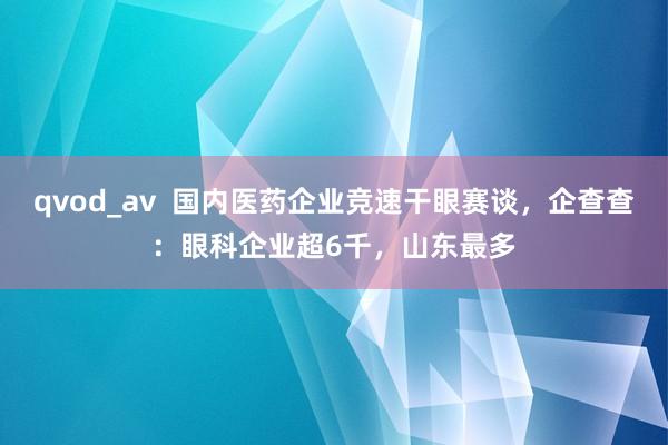 qvod_av  国内医药企业竞速干眼赛谈，企查查：眼科企业超6千，山东最多