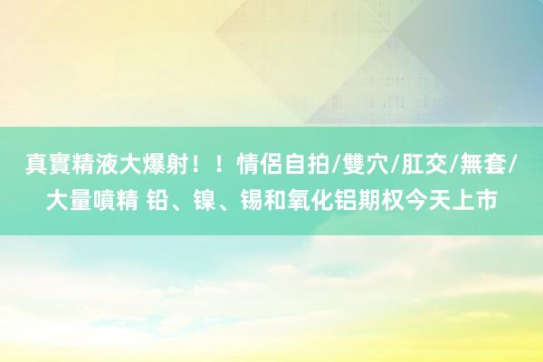 真實精液大爆射！！情侶自拍/雙穴/肛交/無套/大量噴精 铅、镍、锡和氧化铝期权今天上市