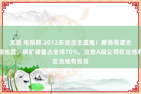 文爱 电报群 2012东说念主遭难！摩洛哥遭史上最强地震，磷矿储量占全球70%，这些A股公司在当地有投资