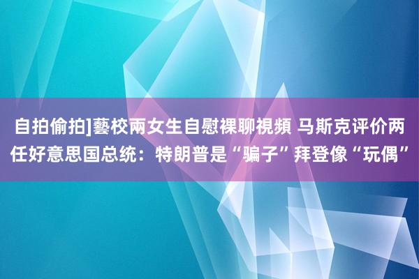 自拍偷拍]藝校兩女生自慰裸聊視頻 马斯克评价两任好意思国总统：特朗普是“骗子”拜登像“玩偶”