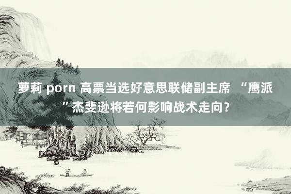 萝莉 porn 高票当选好意思联储副主席  “鹰派”杰斐逊将若何影响战术走向？