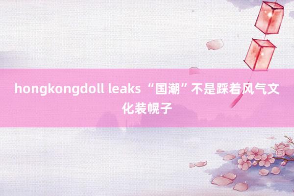 hongkongdoll leaks “国潮”不是踩着风气文化装幌子