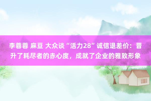 李蓉蓉 麻豆 大众谈“活力28”诚信退差价：晋升了耗尽者的赤心度，成就了企业的雅致形象