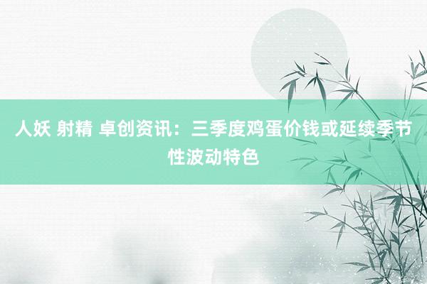 人妖 射精 卓创资讯：三季度鸡蛋价钱或延续季节性波动特色