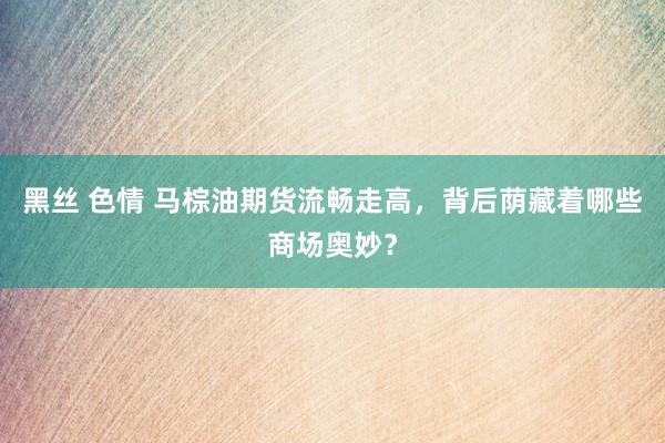 黑丝 色情 马棕油期货流畅走高，背后荫藏着哪些商场奥妙？
