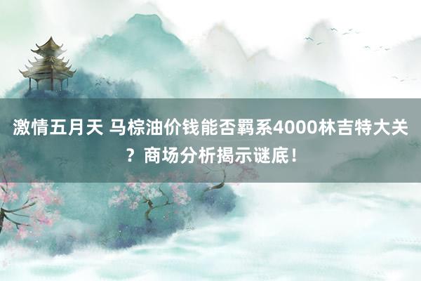 激情五月天 马棕油价钱能否羁系4000林吉特大关？商场分析揭示谜底！