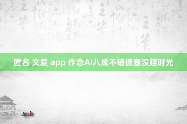 匿名 文爱 app 作念AI八成不错搪塞没趣时光