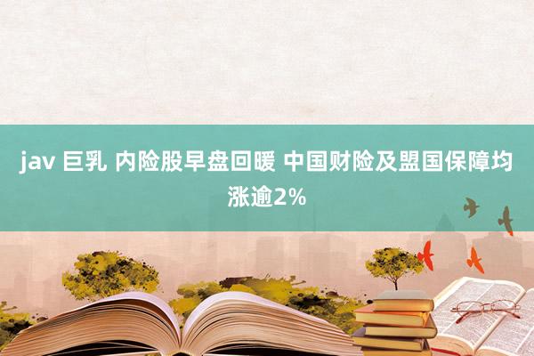 jav 巨乳 内险股早盘回暖 中国财险及盟国保障均涨逾2%