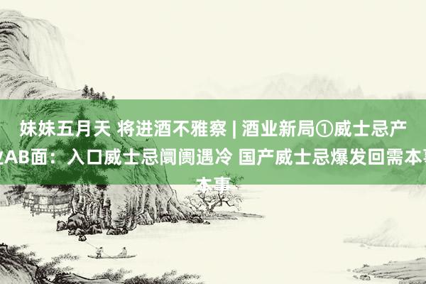 妹妹五月天 将进酒不雅察 | 酒业新局①威士忌产业AB面：入口威士忌阛阓遇冷 国产威士忌爆发回需本事