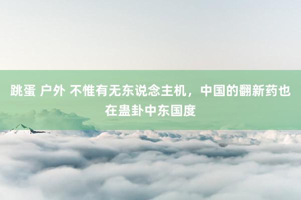 跳蛋 户外 不惟有无东说念主机，中国的翻新药也在蛊卦中东国度