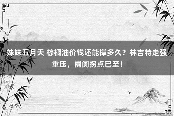 妹妹五月天 棕榈油价钱还能撑多久？林吉特走强重压，阛阓拐点已至！