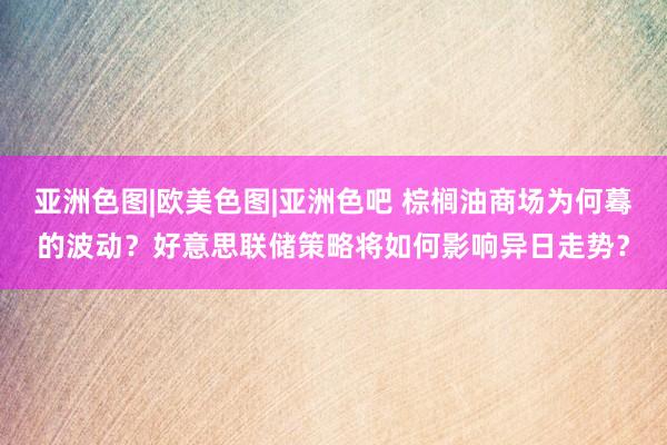 亚洲色图|欧美色图|亚洲色吧 棕榈油商场为何蓦的波动？好意思联储策略将如何影响异日走势？