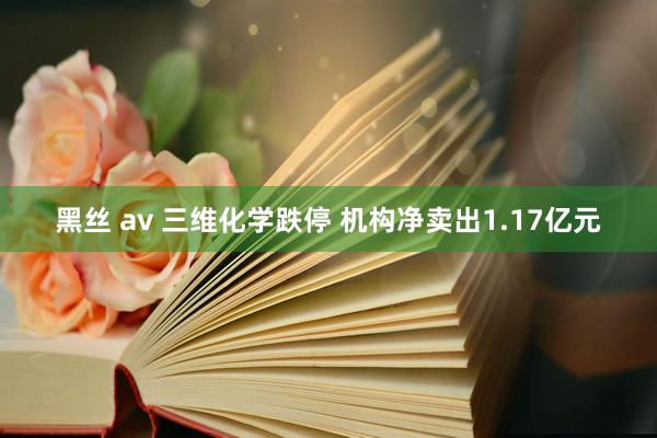 黑丝 av 三维化学跌停 机构净卖出1.17亿元