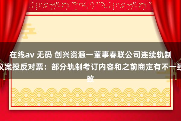 在线av 无码 创兴资源一董事春联公司连续轨制议案投反对票：部分轨制考订内容和之前商定有不一致