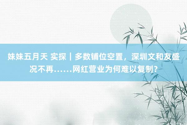 妹妹五月天 实探｜多数铺位空置，深圳文和友盛况不再……网红营业为何难以复制？