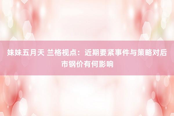 妹妹五月天 兰格视点：近期要紧事件与策略对后市钢价有何影响