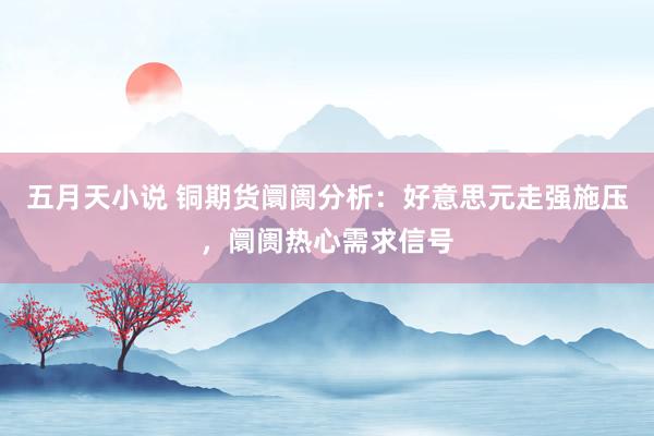 五月天小说 铜期货阛阓分析：好意思元走强施压，阛阓热心需求信号