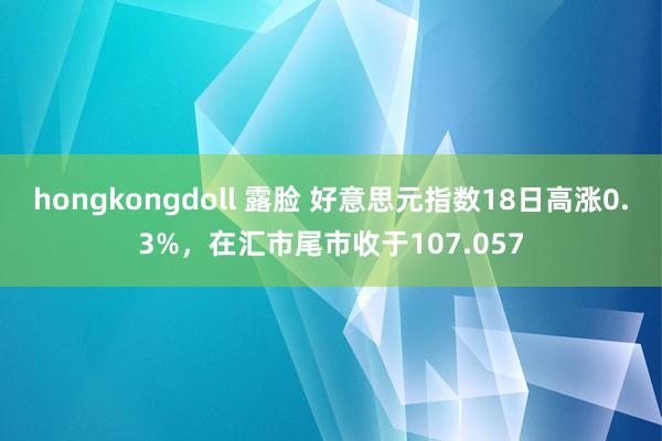 hongkongdoll 露脸 好意思元指数18日高涨0.3%，在汇市尾市收于107.057
