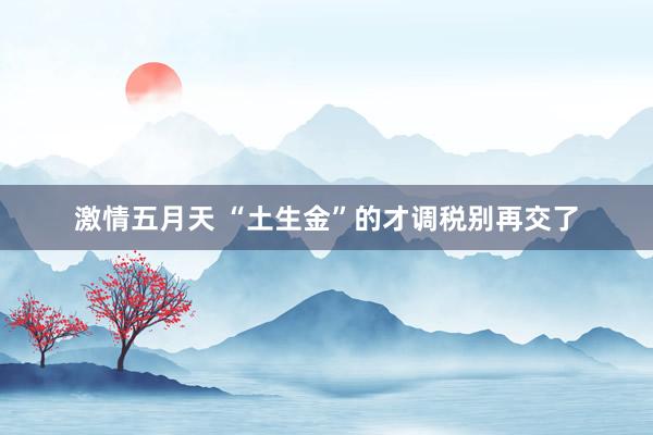 激情五月天 “土生金”的才调税别再交了