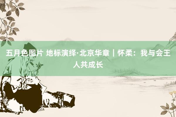 五月色图片 地标演绎·北京华章|怀柔:我与会王人共成长